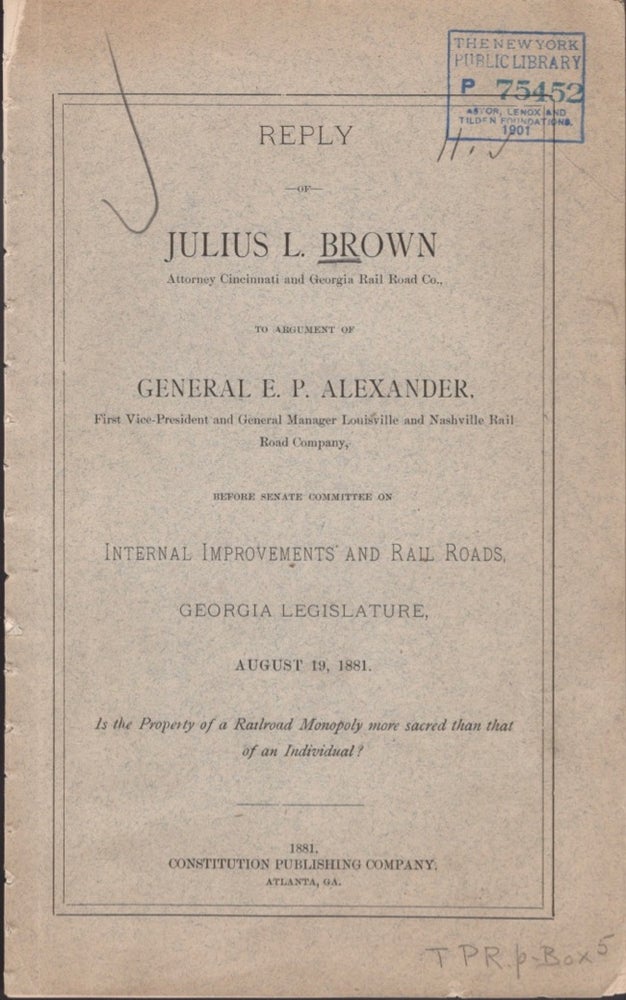 Item #15966 Reply of Julius L. Brown Attorney Cincinnati and Georgia Rail Road Co., To Argument of General E. P. Alexander, First Vice-President and General Manager Louisville and Nashville Rail Road Company, Before Senate Committee on Internal Improvements and Rail Roads, Georgia Legislature, August 19, 1881. Is the Property of a Railroad Monopoly More Sacred Than That of An Individual? Julius Brown.