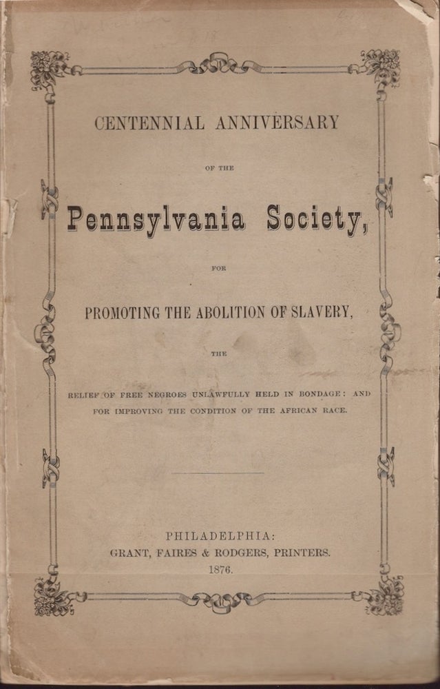 Item #22073 Centennial Anniversary of the Pennsylvania Society, For Promoting the Abolition of Slavery, The Relief of Free Negroes Unlawfully Held in Bondage: and for Improving the Condition of the African Race. Pennsylvania Society for Promoting the Abolition of Slavery.
