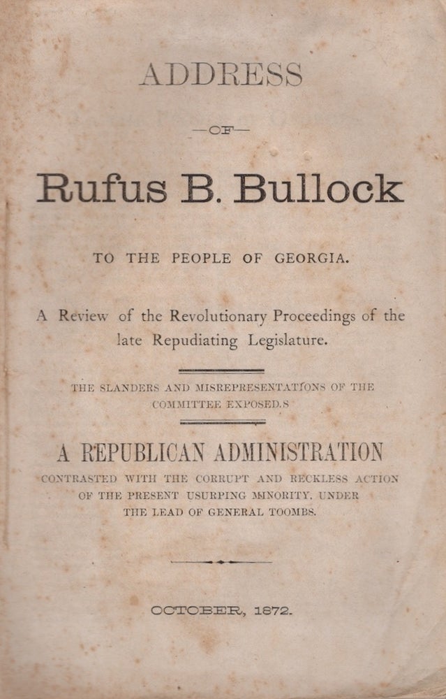 Item #23368 Address of Rufus B. Bullock To the People of Georgia. A Review of the Revolutionary Proceedings of the late Repudiating Legislature. The Slanders and Misrepresentations of the Committee Exposed. A Republican Administration Contrasted with the Corrupt and Reckless Action of the Present Usurping Minority, Under the Lead of General Toombs. October, 1872. Rufus B. Bullock.